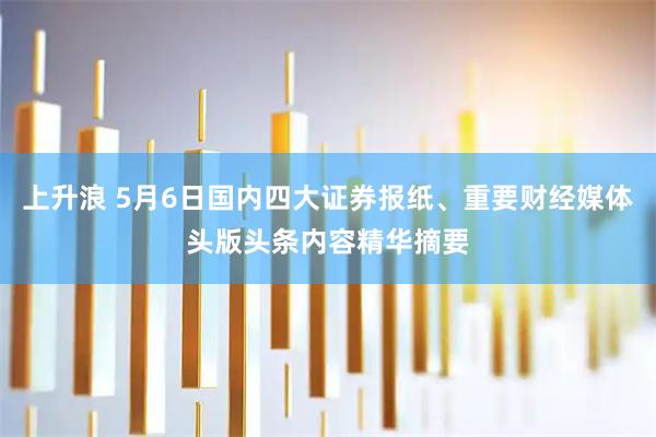 上升浪 5月6日国内四大证券报纸、重要财经媒体头版头条内容精华摘要