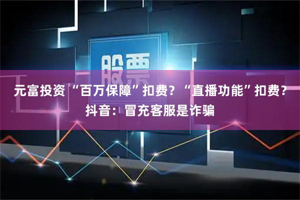 元富投资 “百万保障”扣费？“直播功能”扣费？抖音：冒充客服是诈骗