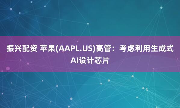 振兴配资 苹果(AAPL.US)高管：考虑利用生成式AI设计芯片