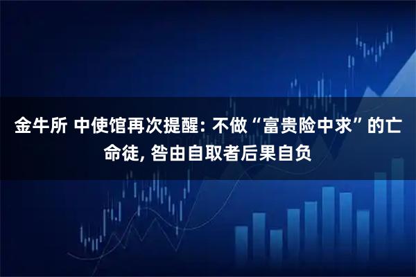 金牛所 中使馆再次提醒: 不做“富贵险中求”的亡命徒, 咎由自取者后果自负