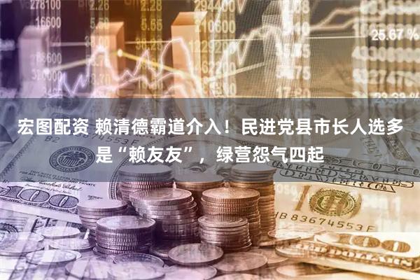 宏图配资 赖清德霸道介入！民进党县市长人选多是“赖友友”，绿营怨气四起