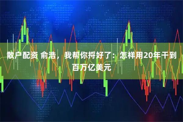 散户配资 俞浩，我帮你捋好了：怎样用20年干到百万亿美元