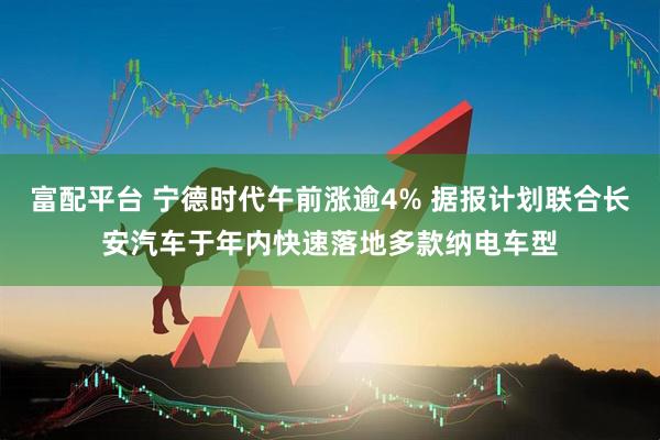 富配平台 宁德时代午前涨逾4% 据报计划联合长安汽车于年内快速落地多款纳电车型