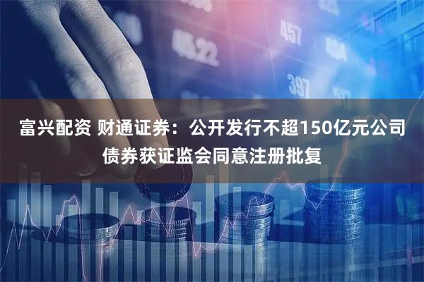 富兴配资 财通证券：公开发行不超150亿元公司债券获证监会同意注册批复