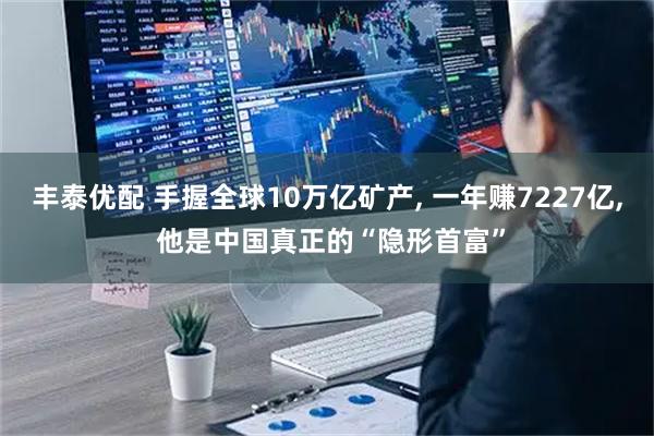 丰泰优配 手握全球10万亿矿产, 一年赚7227亿, 他是中国真正的“隐形首富”